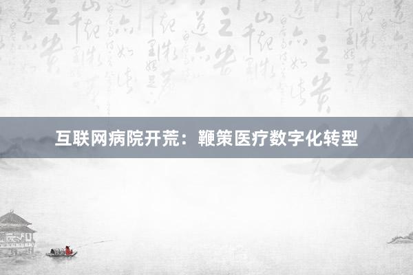 互联网病院开荒：鞭策医疗数字化转型